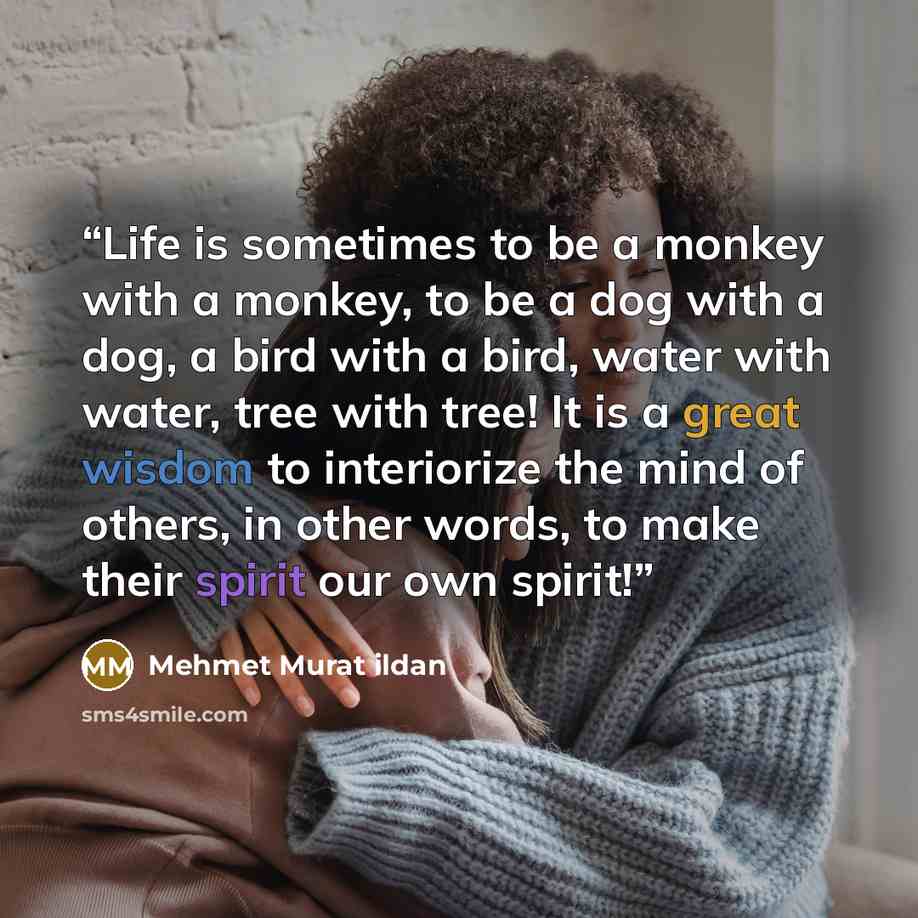 “Life is sometimes to be a monkey with a monkey, to be a dog with a dog, a bird with a bird, water with water, tree with tree! It is a great wisdom to interiorize the mind of others, in other words, to make their spirit our own spirit!” quote by Mehmet Murat ildan