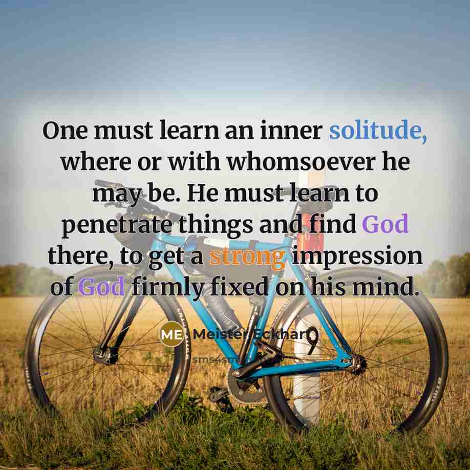 “One must learn an inner solitude, where or with whomsoever he may be. He must learn to penetrate things and find God there, to get a strong impression of God firmly fixed on his mind.” quote by Meister Eckhart