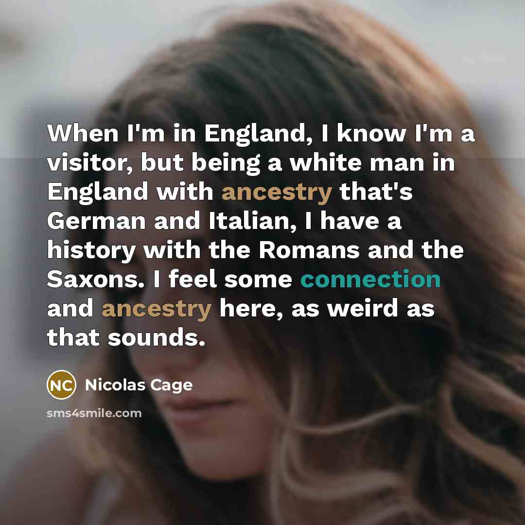“When I'm in England, I know I'm a visitor, but being a white man in England with ancestry that's German and Italian, I have a history with the Romans and the Saxons. I feel some connection and ancestry here, as weird as that sounds.” quote by Nicolas Cage