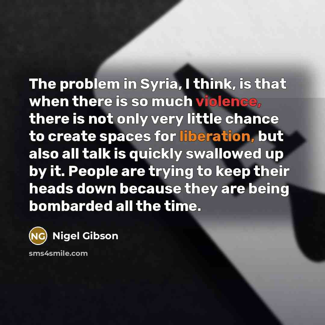 “The problem in Syria, I think, is that when there is so much violence, there is not only very little chance to create spaces for liberation, but also all talk is quickly swallowed up by it. People are trying to keep their heads down because they are being bombarded all the time.” quote by Nigel Gibson