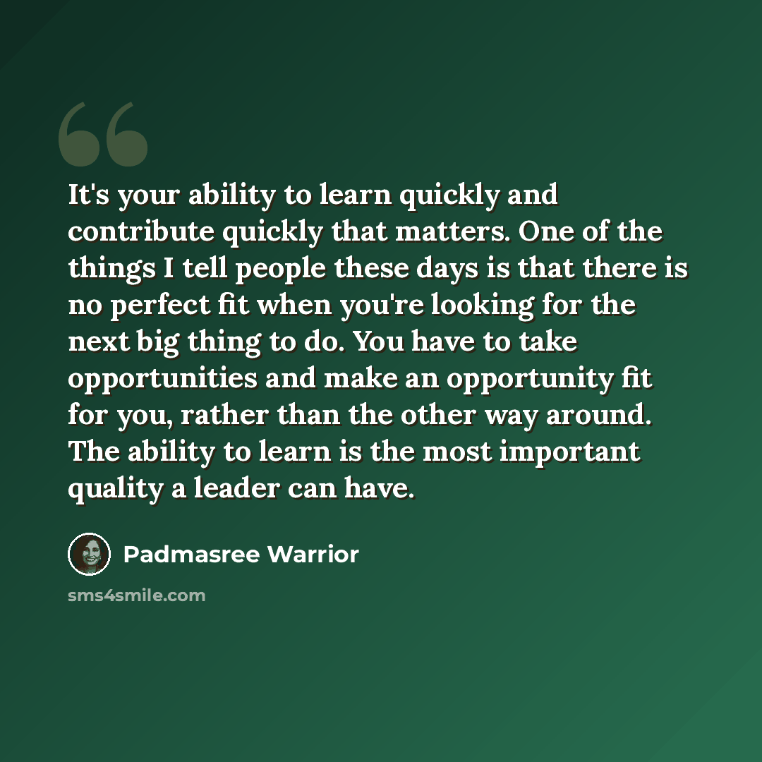 “It's your ability to learn quickly and contribute quickly that matters. One of the things I tell people these days is that there is no perfect fit when you're looking for the next big thing to do. You have to take opportunities and make an opportunity fit for you, rather than the other way around…” quote by Padmasree Warrior