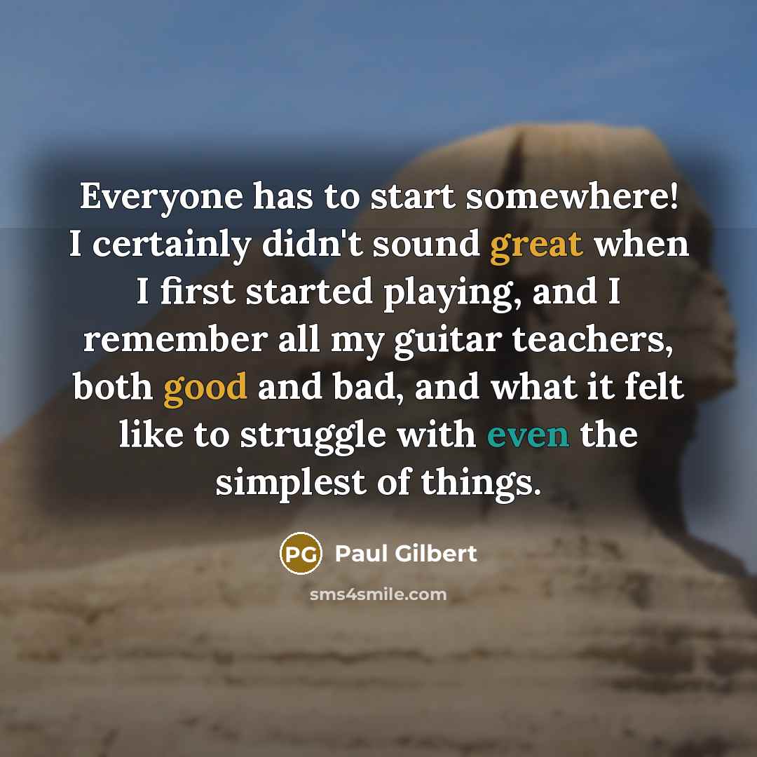 “Everyone has to start somewhere! I certainly didn't sound great when I first started playing, and I remember all my guitar teachers, both good and bad, and what it felt like to struggle with even the simplest of things.” quote by Paul Gilbert