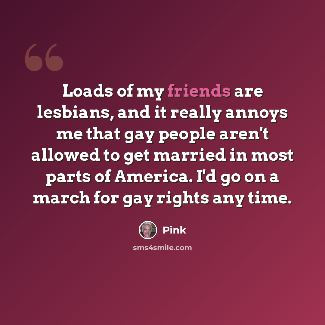 “Loads of my friends are lesbians, and it really annoys me that gay people aren't allowed to get married in most parts of America. I'd go on a march for gay rights any time.” quote by Pink
