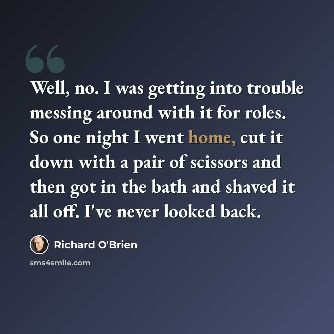 “Well, no. I was getting into trouble messing around with it for roles. So one night I went home, cut it down with a pair of scissors and then got in the bath and shaved it all off. I've never looked back.” quote by Richard O'Brien