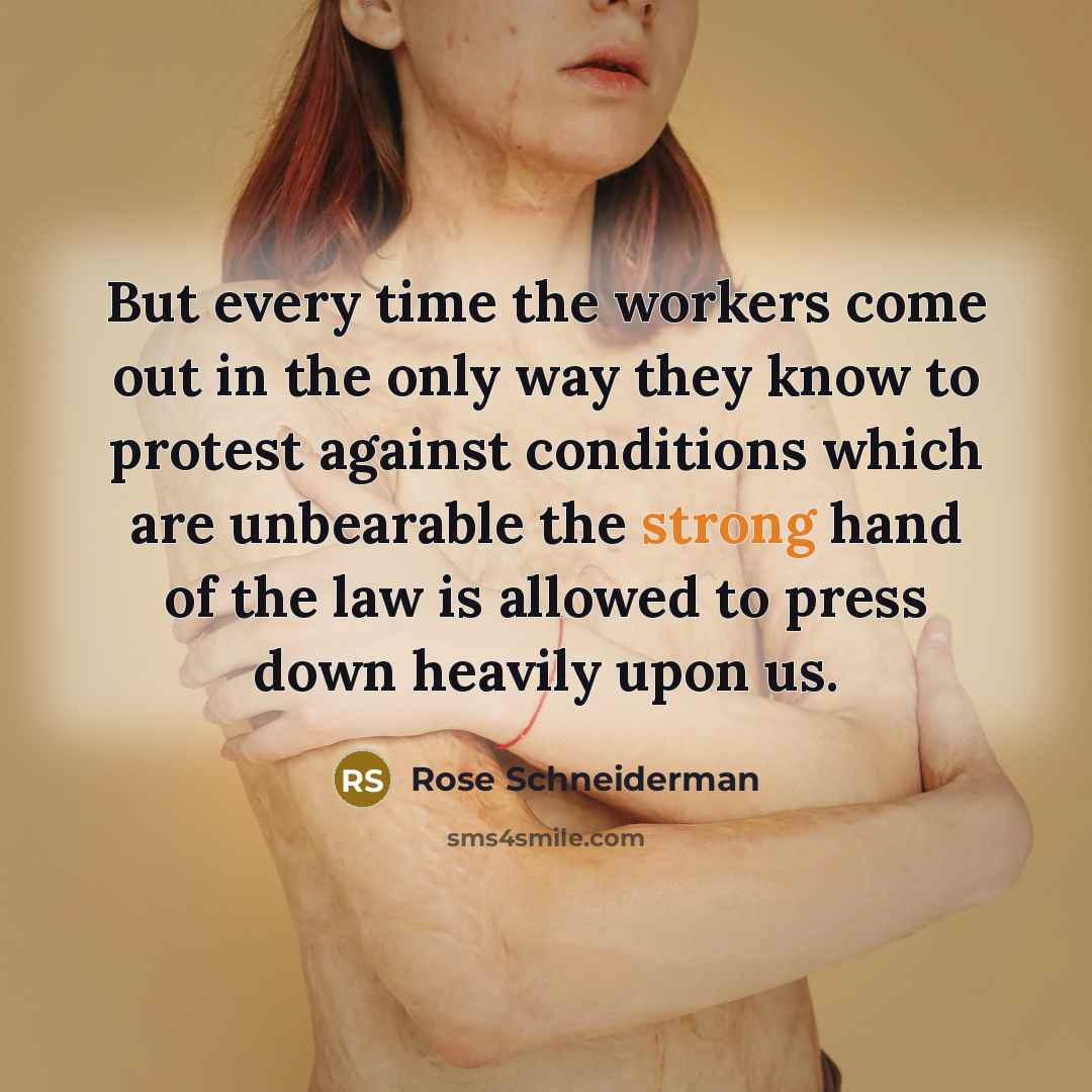 “But every time the workers come out in the only way they know to protest against conditions which are unbearable the strong hand of the law is allowed to press down heavily upon us.” quote by Rose Schneiderman