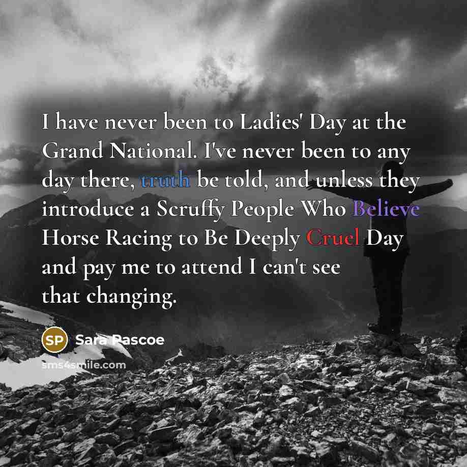 “I have never been to Ladies' Day at the Grand National. I've never been to any day there, truth be told, and unless they introduce a Scruffy People Who Believe Horse Racing to Be Deeply Cruel Day and pay me to attend I can't see that changing.” quote by Sara Pascoe