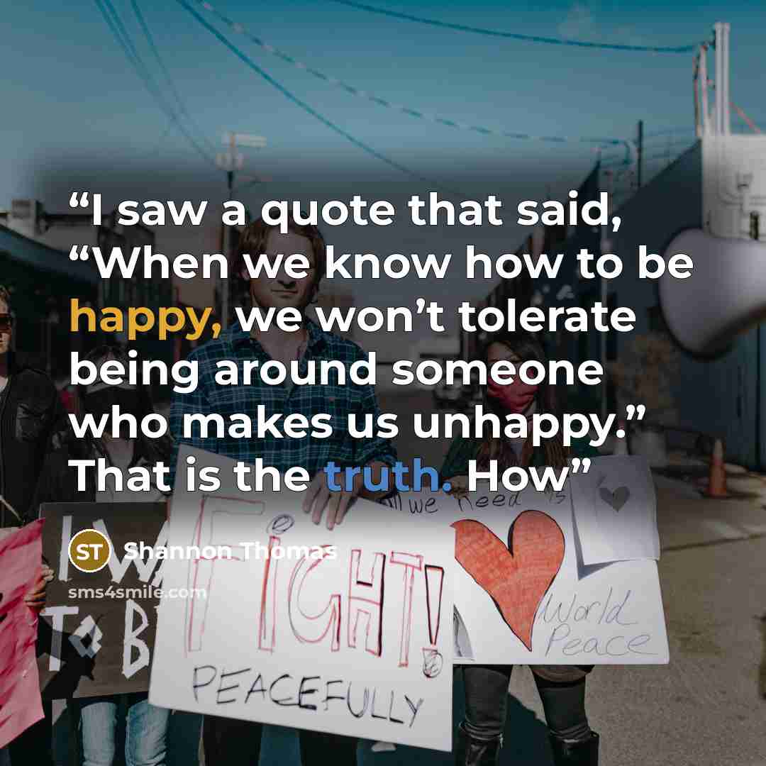 “I saw a quote that said, “When we know how to be happy, we won’t tolerate being around someone who makes us unhappy.” That is the truth. How” quote by Shannon Thomas