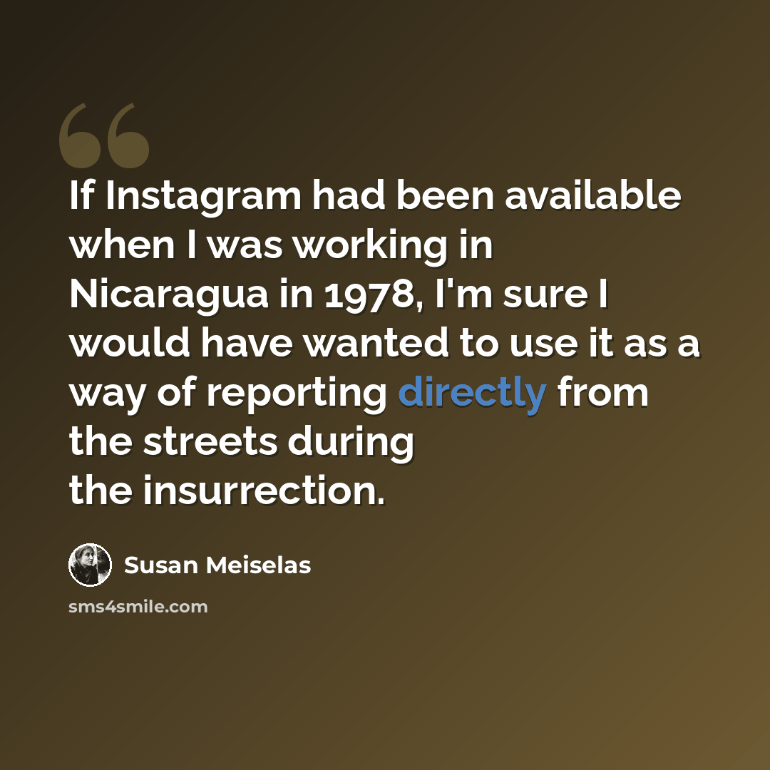 “If Instagram had been available when I was working in Nicaragua in 1978, I'm sure I would have wanted to use it as a way of reporting directly from the streets during the insurrection.” quote by Susan Meiselas