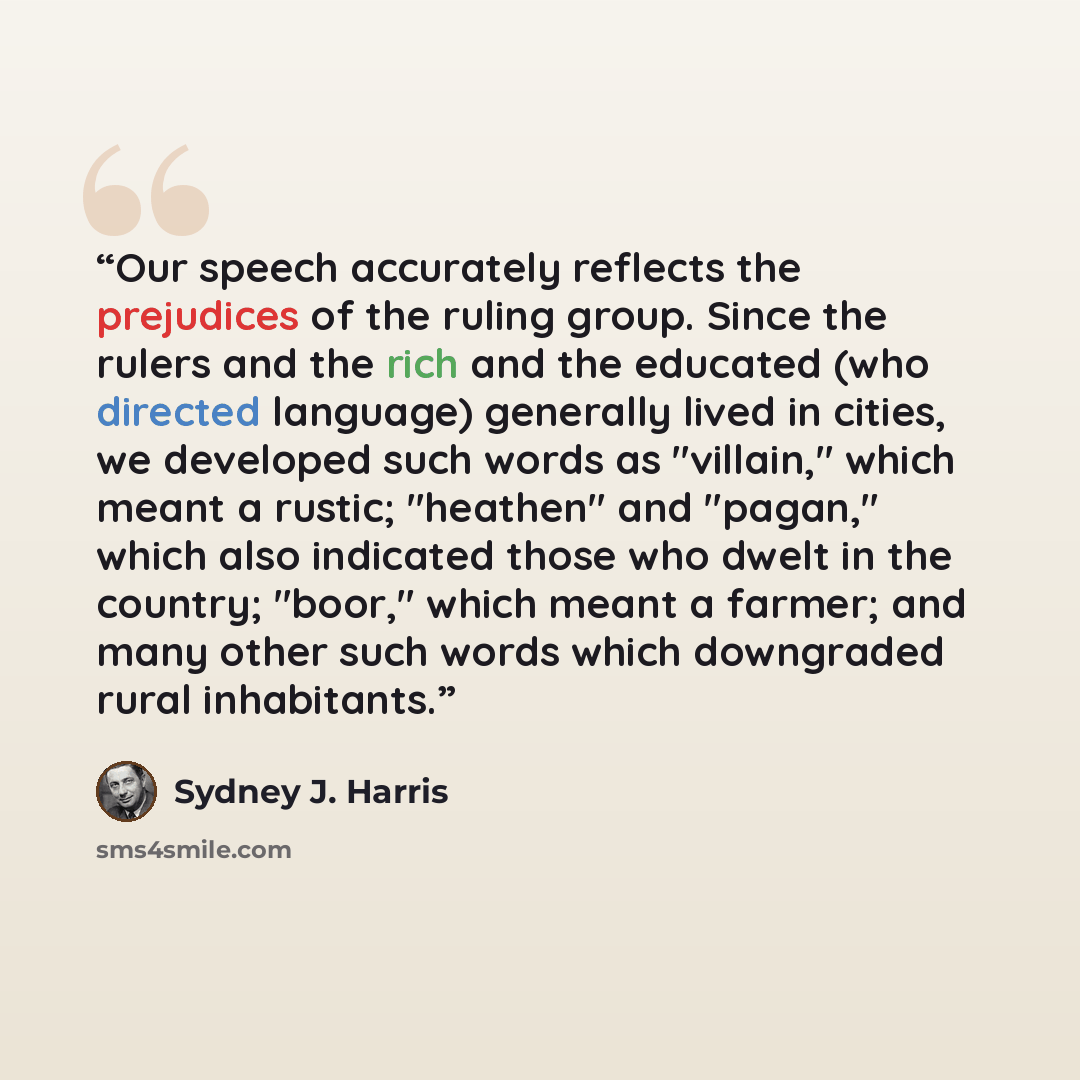 “Our speech accurately reflects the prejudices of the ruling group. Since the rulers and the rich and the educated (who directed language) generally lived in cities, we developed such words as "villain," which meant a rustic; "heathen" and "pagan," which also indicated those who dwelt in the…” quote by Sydney J. Harris