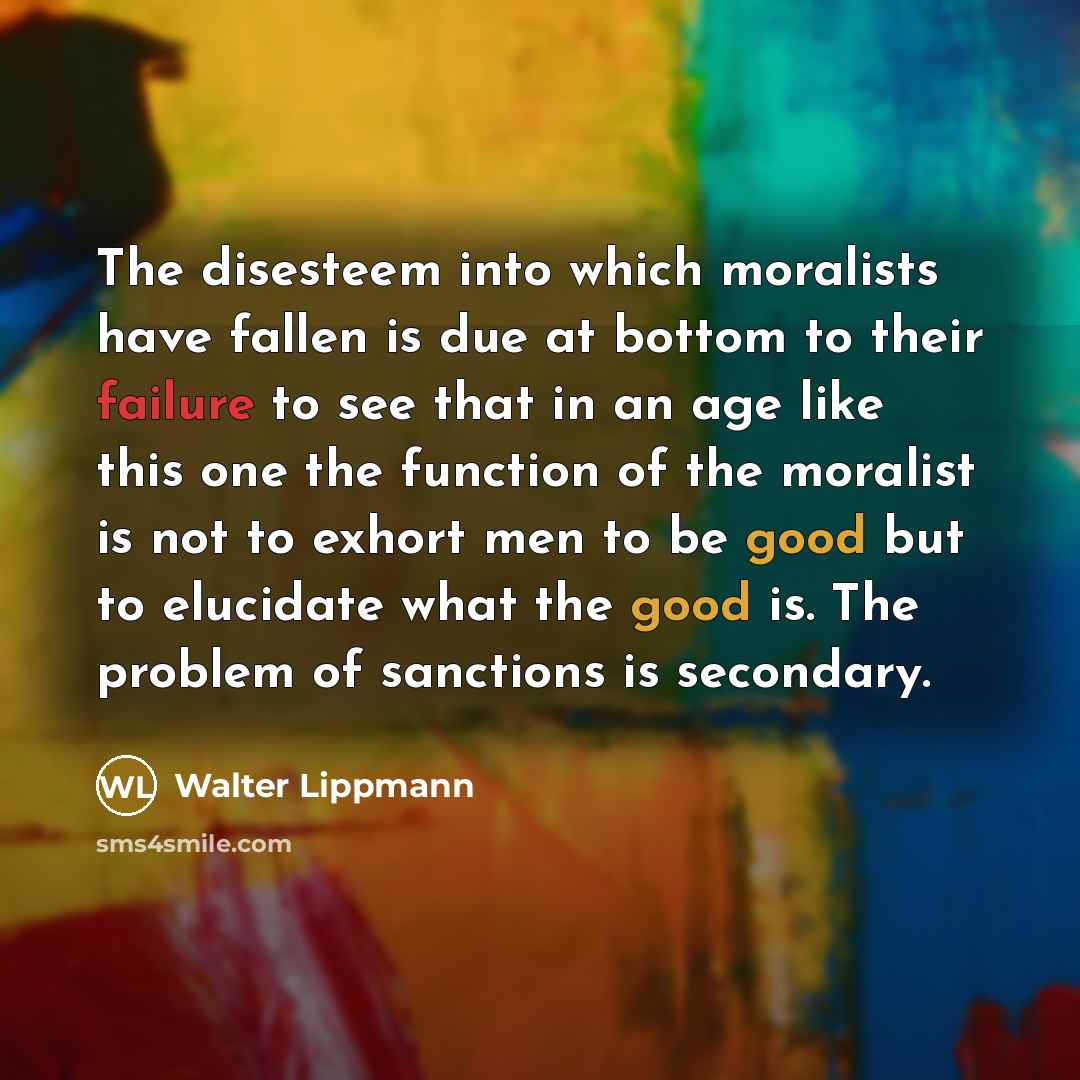“The disesteem into which moralists have fallen is due at bottom to their failure to see that in an age like this one the function of the moralist is not to exhort men to be good but to elucidate what the good is. The problem of sanctions is secondary.” quote by Walter Lippmann