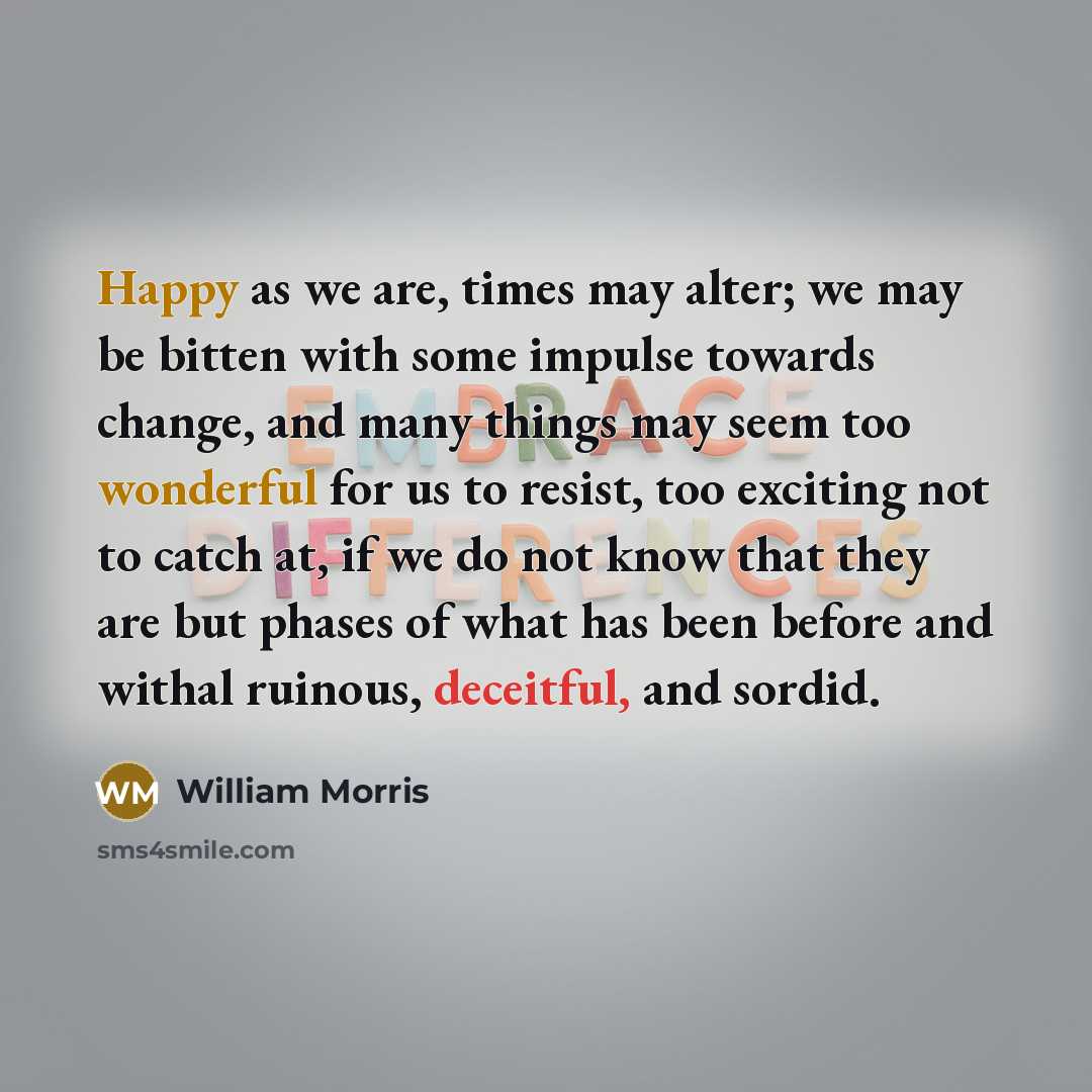 “Happy as we are, times may alter; we may be bitten with some impulse towards change, and many things may seem too wonderful for us to resist, too exciting not to catch at, if we do not know that they are but phases of what has been before and withal ruinous, deceitful, and sordid.” quote by William Morris