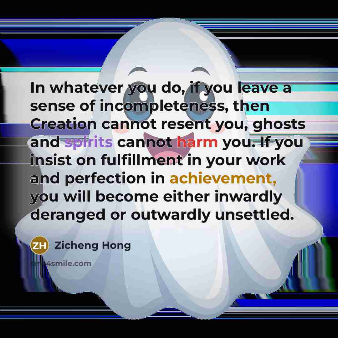 “In whatever you do, if you leave a sense of incompleteness, then Creation cannot resent you, ghosts and spirits cannot harm you. If you insist on fulfillment in your work and perfection in achievement, you will become either inwardly deranged or outwardly unsettled.” quote by Zicheng Hong