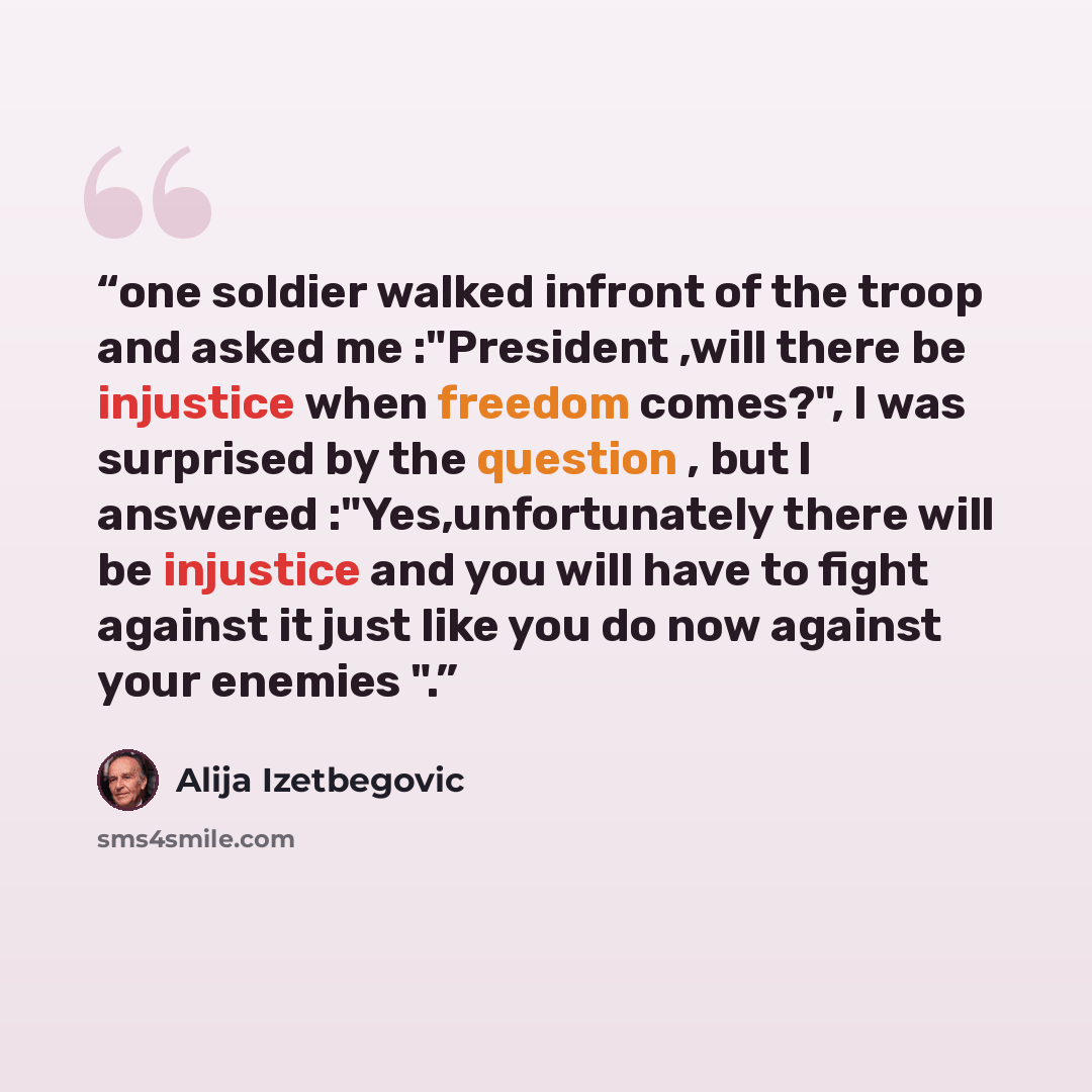 “one soldier walked infront of the troop and asked me :"President ,will there be injustice when freedom comes?", I was surprised by the question , but I answered :"Yes,unfortunately there will be injustice and you will have to fight against it just like you do now against your enemies ".” quote by Alija Izetbegović