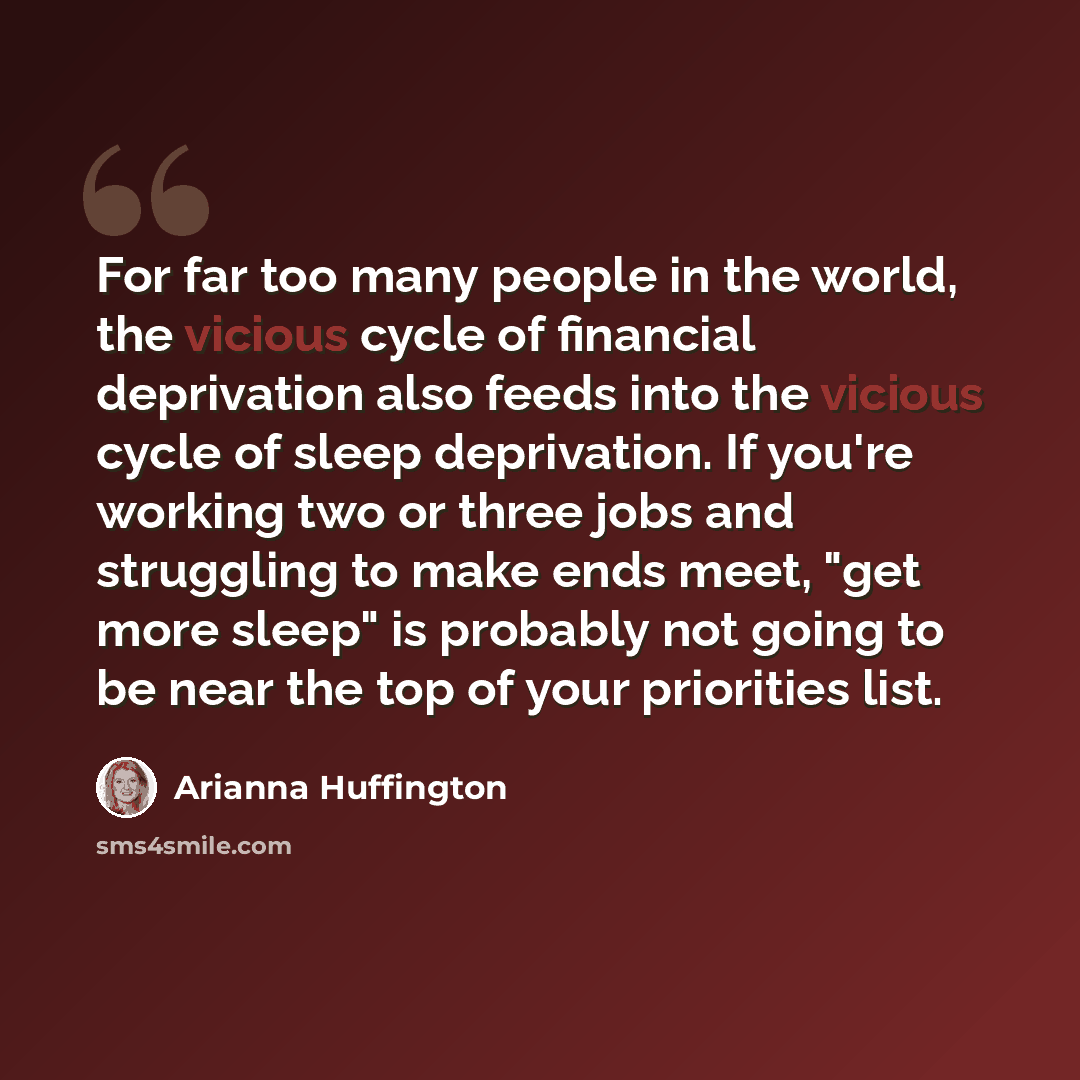 “For far too many people in the world, the vicious cycle of financial deprivation also feeds into the vicious cycle of sleep deprivation. If you're working two or three jobs and struggling to make ends meet, "get more sleep" is probably not going to be near the top of your priorities list.” quote by Arianna Huffington