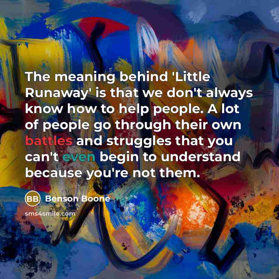 “The meaning behind 'Little Runaway' is that we don't always know how to help people. A lot of people go through their own battles and struggles that you can't even begin to understand because you're not them.” quote by Benson Boone