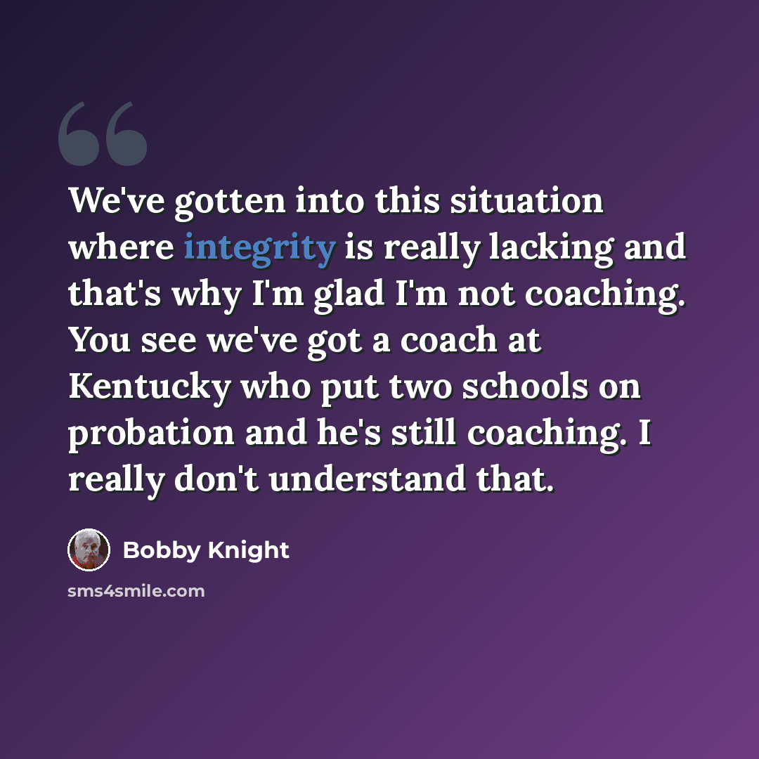“We've gotten into this situation where integrity is really lacking and that's why I'm glad I'm not coaching. You see we've got a coach at Kentucky who put two schools on probation and he's still coaching. I really don't understand that.” quote by Bobby Knight