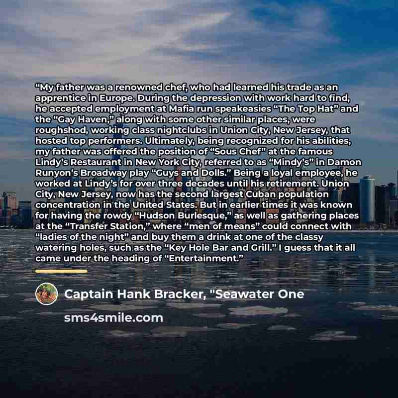 “My father was a renowned chef, who had learned his trade as an apprentice in Europe. During the depression with work hard to find, he accepted employment at Mafia run speakeasies “The Top Hat” and the “Gay Haven,” along with some other similar places, were roughshod, working class nightclubs in…” quote by Captain Hank Bracker, "Seawater One