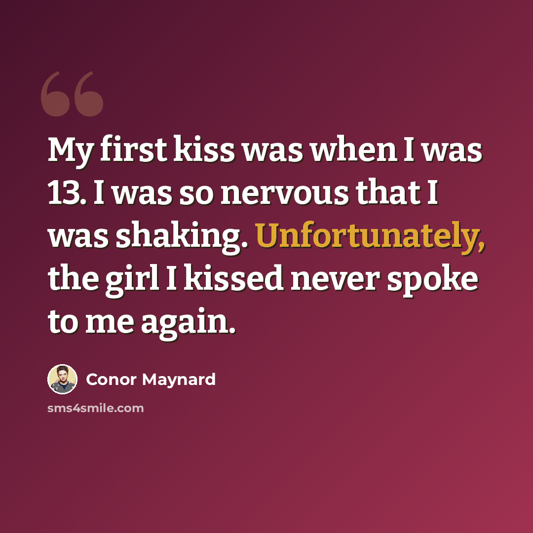 “My first kiss was when I was 13. I was so nervous that I was shaking. Unfortunately, the girl I kissed never spoke to me again.” quote by Conor Maynard