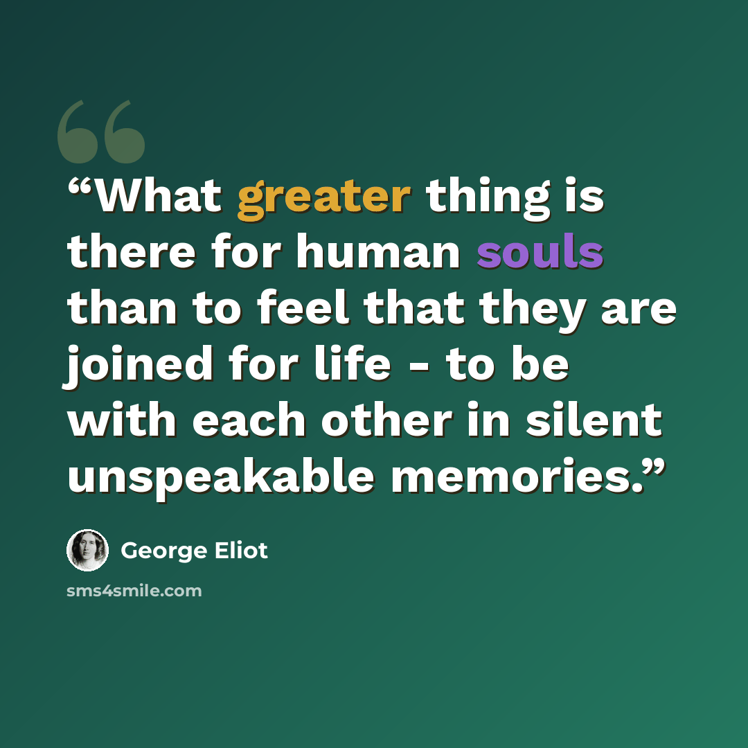 “What greater thing is there for human souls than to feel that they are joined for life - to be with each other in silent unspeakable memories.” quote by George Eliot