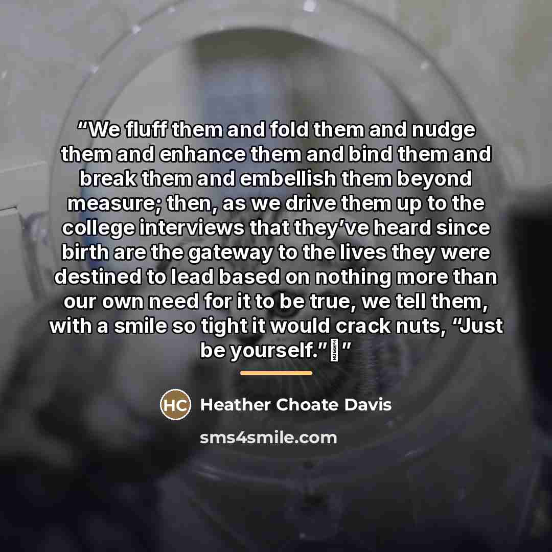 “We fluff them and fold them and nudge them and enhance them and bind them and break them and embellish them beyond measure; then, as we drive them up to the college interviews that they’ve heard since birth are the gateway to the lives they were destined to lead based on nothing more than our own…” quote by Heather Choate Davis