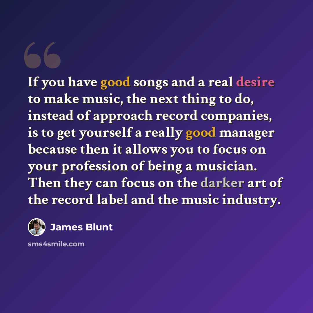 “If you have good songs and a real desire to make music, the next thing to do, instead of approach record companies, is to get yourself a really good manager because then it allows you to focus on your profession of being a musician. Then they can focus on the darker art of the record label and the…” quote by James Blunt