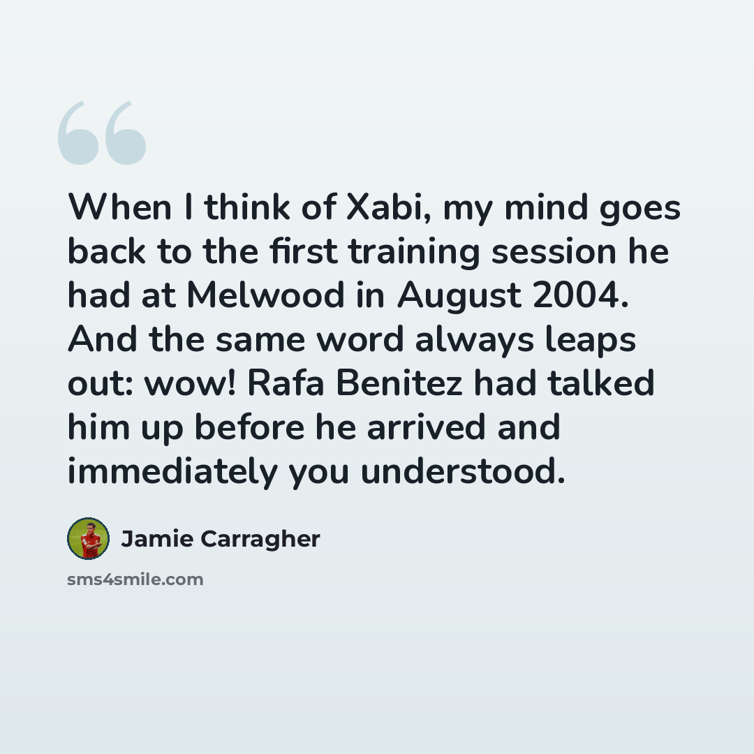 “When I think of Xabi, my mind goes back to the first training session he had at Melwood in August 2004. And the same word always leaps out: wow! Rafa Benitez had talked him up before he arrived and immediately you understood.” quote by Jamie Carragher
