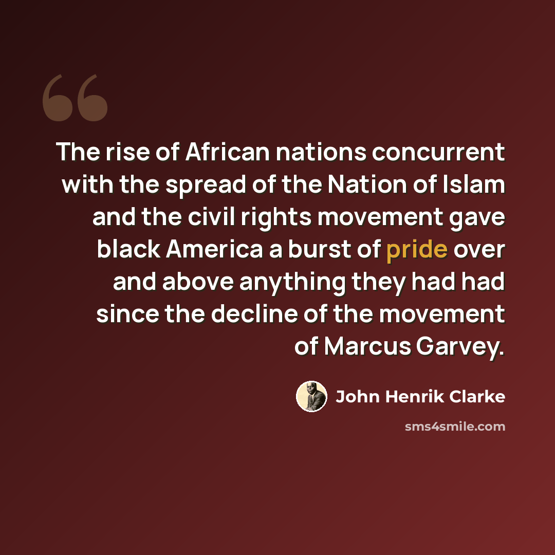“The rise of African nations concurrent with the spread of the Nation of Islam and the civil rights movement gave black America a burst of pride over and above anything they had had since the decline of the movement of Marcus Garvey.” quote by John Henrik Clarke