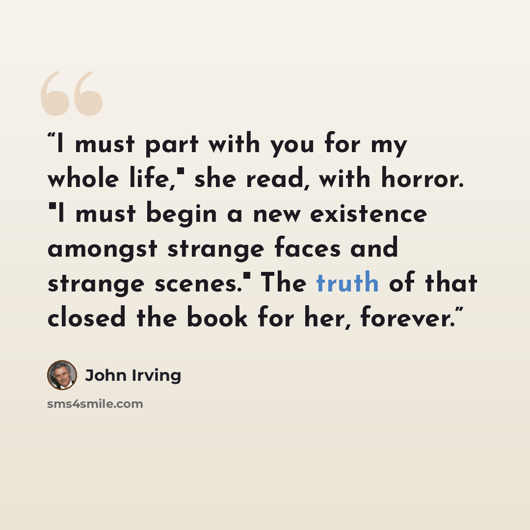 “I must part with you for my whole life," she read, with horror. "I must begin a new existence amongst strange faces and strange scenes." The truth of that closed the book for her, forever.” quote by John Irving
