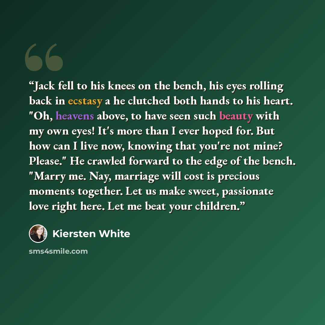 “Jack fell to his knees on the bench, his eyes rolling back in ecstasy a he clutched both hands to his heart. "Oh, heavens above, to have seen such beauty with my own eyes! It's more than I ever hoped for. But how can I live now, knowing that you're not mine? Please." He crawled forward to the edge…” quote by Kiersten White