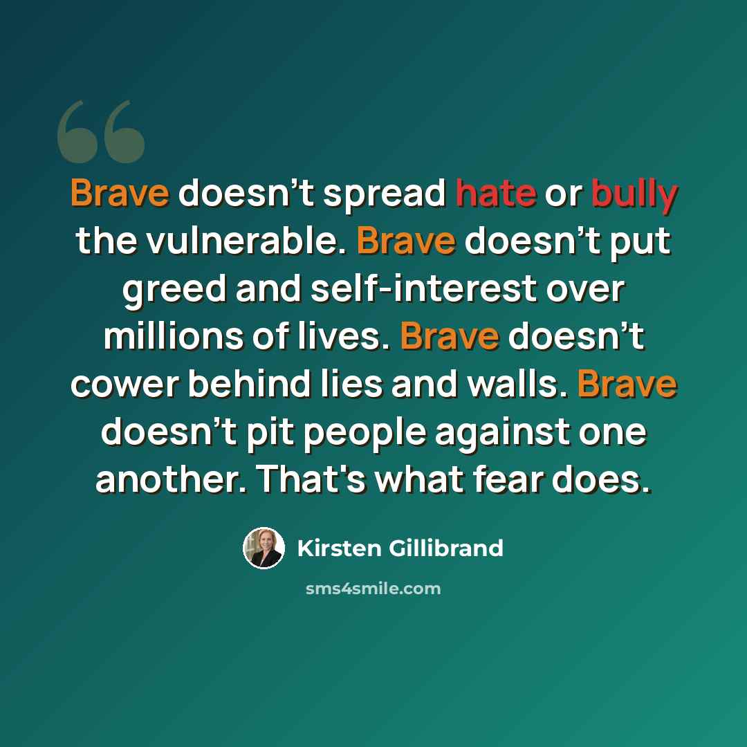 “Brave doesn't spread hate or bully the vulnerable. Brave doesn't put greed and self-interest over millions of lives. Brave doesn't cower behind lies and walls. Brave doesn't pit people against one another. That's what fear does.” quote by Kirsten Gillibrand
