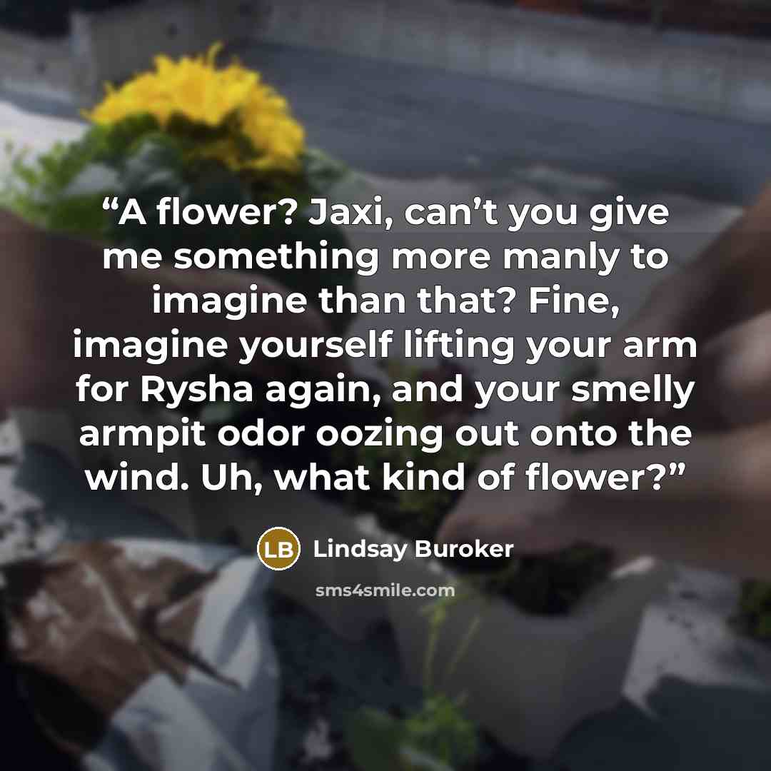 “A flower? Jaxi, can’t you give me something more manly to imagine than that? Fine, imagine yourself lifting your arm for Rysha again, and your smelly armpit odor oozing out onto the wind. Uh, what kind of flower?” quote by Lindsay Buroker