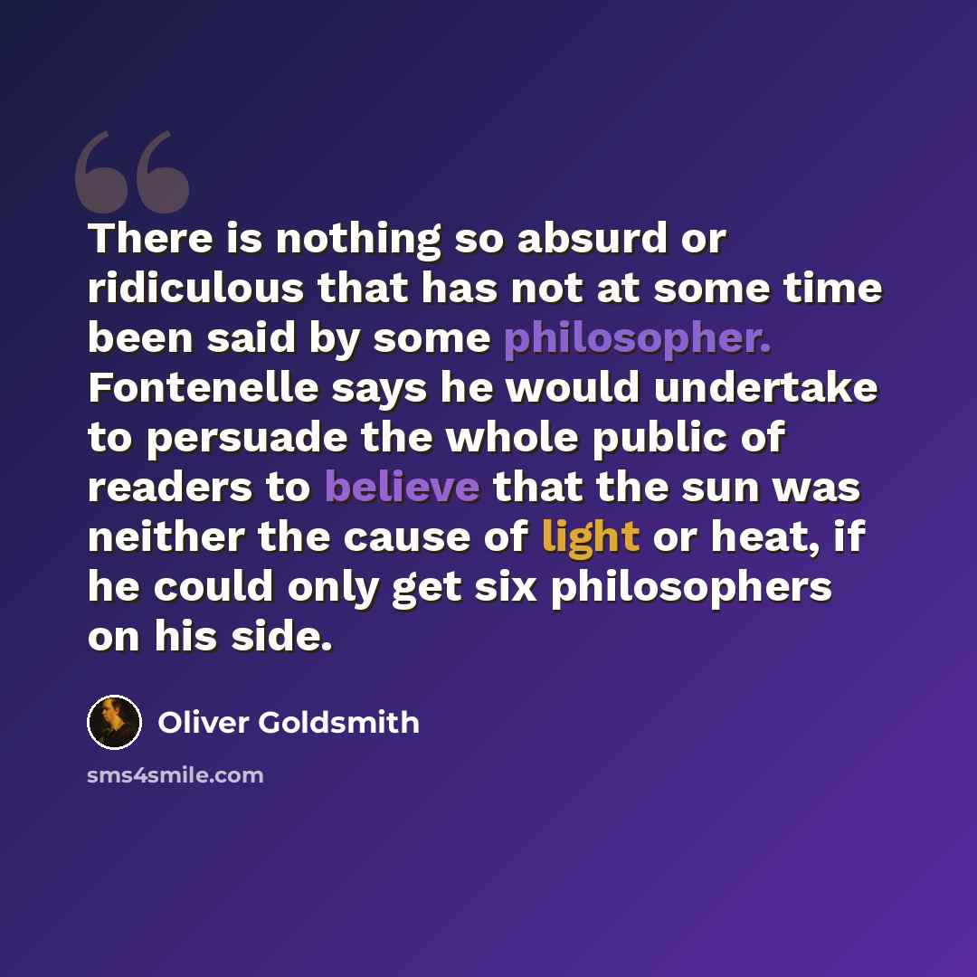 “There is nothing so absurd or ridiculous that has not at some time been said by some philosopher. Fontenelle says he would undertake to persuade the whole public of readers to believe that the sun was neither the cause of light or heat, if he could only get six philosophers on his side.” quote by Oliver Goldsmith