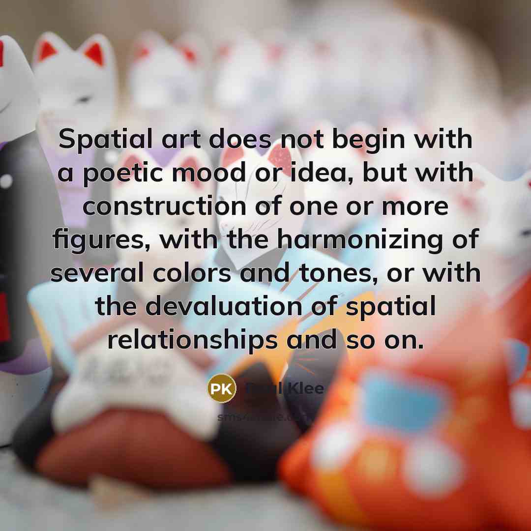 “Spatial art does not begin with a poetic mood or idea, but with construction of one or more figures, with the harmonizing of several colors and tones, or with the devaluation of spatial relationships and so on.” quote by Paul Klee