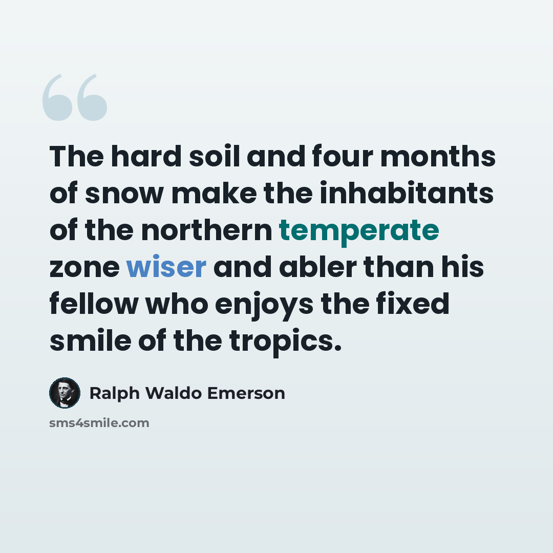“The hard soil and four months of snow make the inhabitants of the northern temperate zone wiser and abler than his fellow who enjoys the fixed smile of the tropics.” quote by Ralph Waldo Emerson