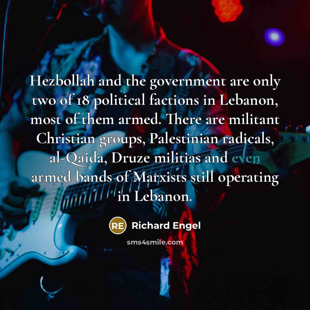 “Hezbollah and the government are only two of 18 political factions in Lebanon, most of them armed. There are militant Christian groups, Palestinian radicals, al-Qaida, Druze militias and even armed bands of Marxists still operating in Lebanon.” quote by Richard Engel