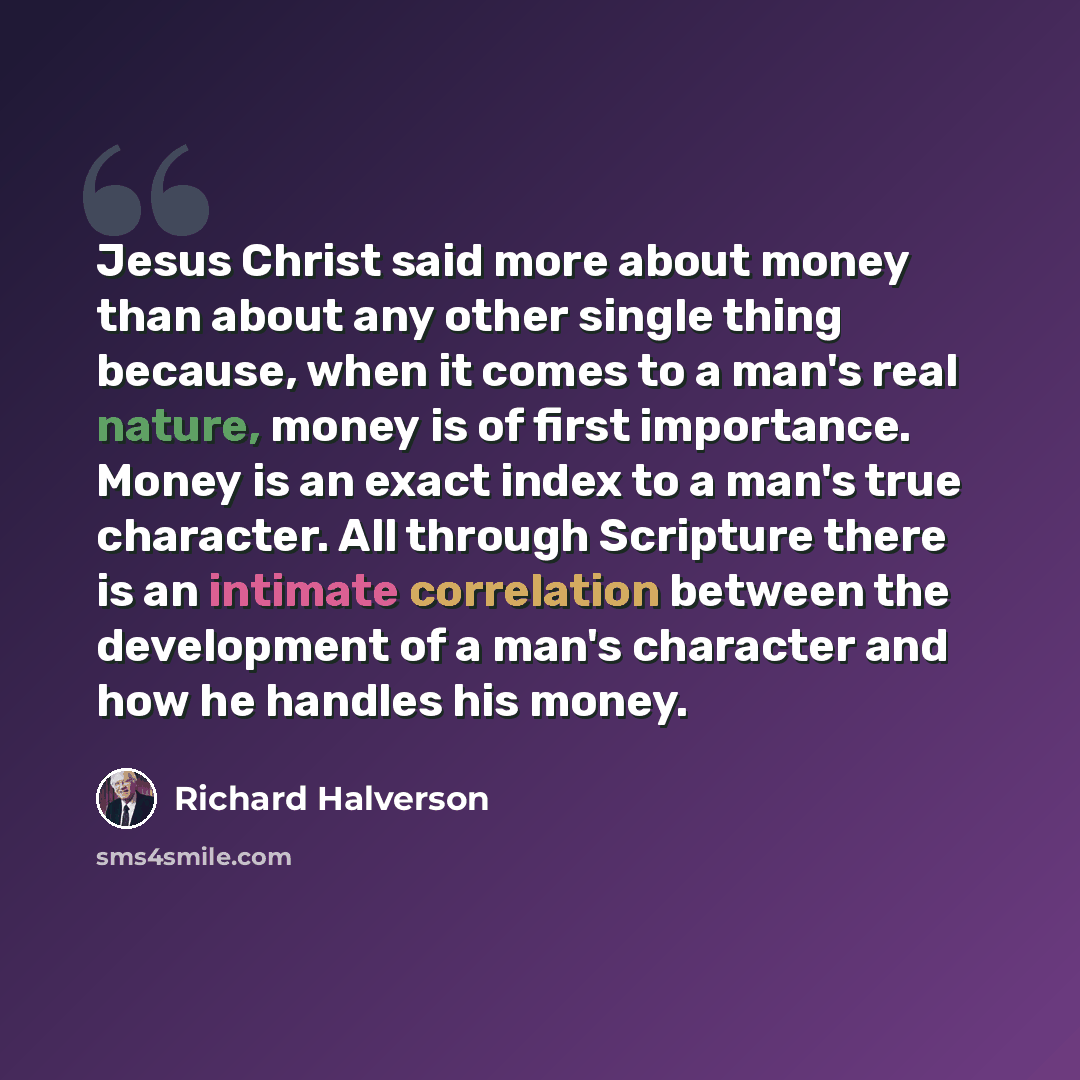 “Jesus Christ said more about money than about any other single thing because, when it comes to a man's real nature, money is of first importance. Money is an exact index to a man's true character. All through Scripture there is an intimate correlation between the development of a man's character…” quote by Richard Halverson