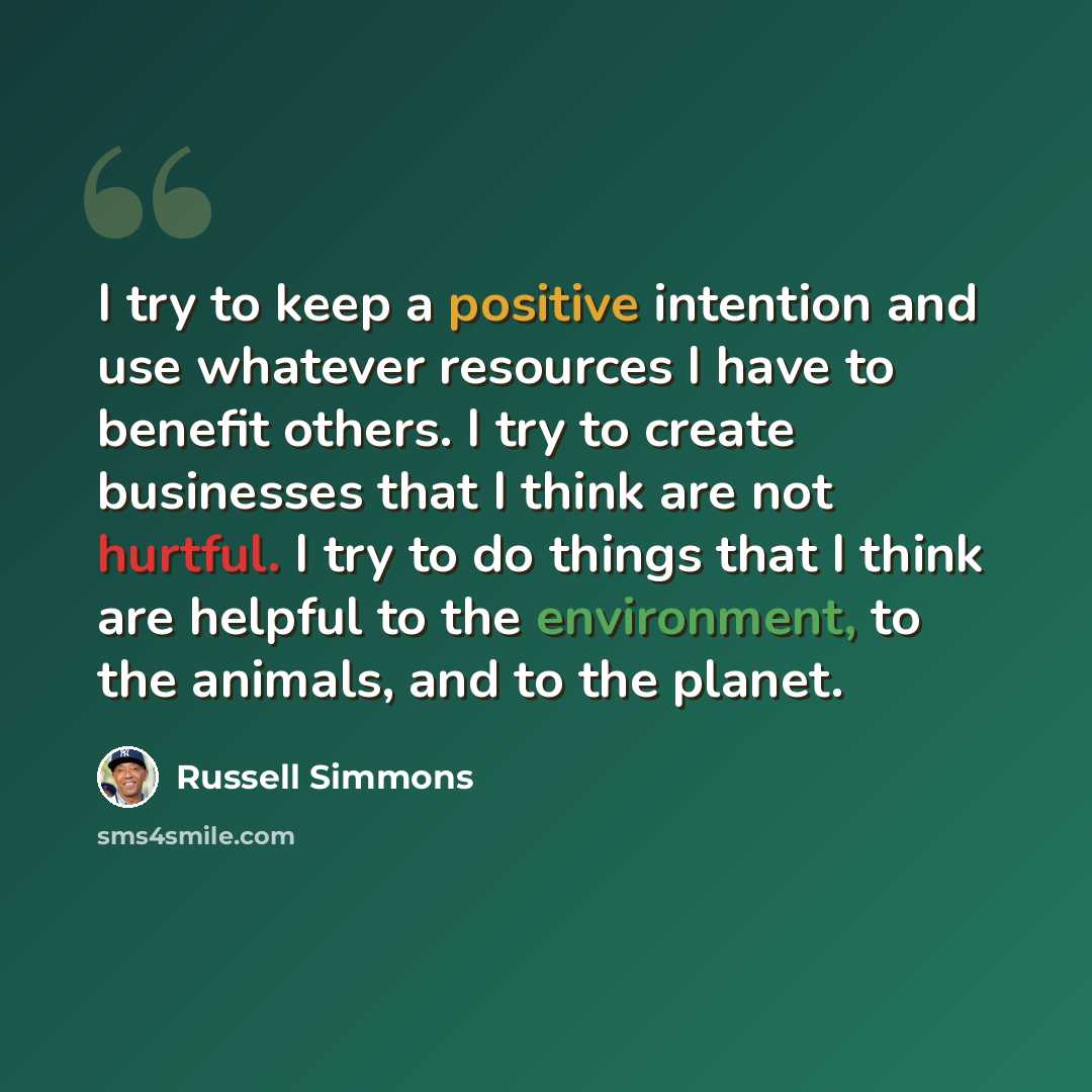 “I try to keep a positive intention and use whatever resources I have to benefit others. I try to create businesses that I think are not hurtful. I try to do things that I think are helpful to the environment, to the animals, and to the planet.” quote by Russell Simmons