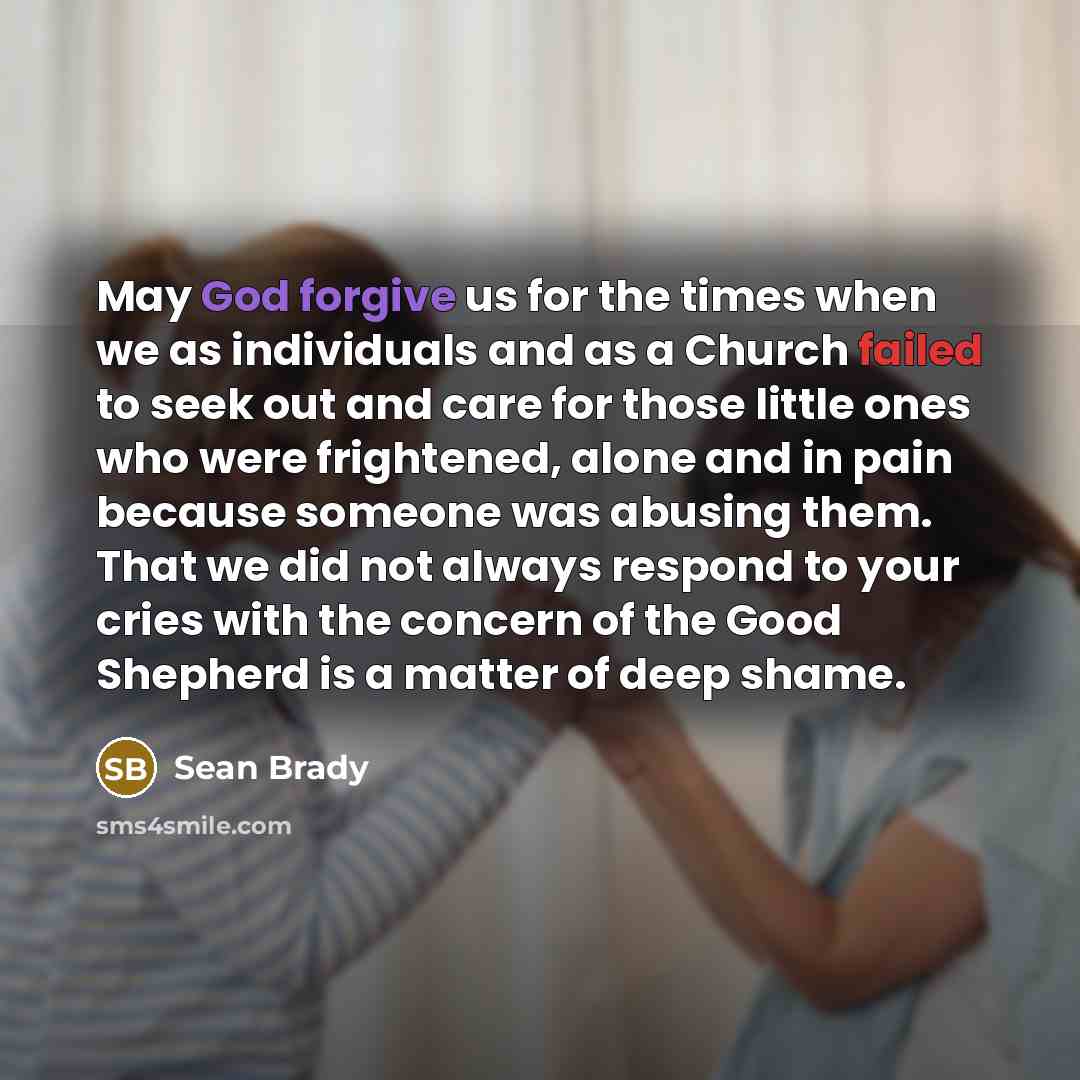 “May God forgive us for the times when we as individuals and as a Church failed to seek out and care for those little ones who were frightened, alone and in pain because someone was abusing them. That we did not always respond to your cries with the concern of the Good Shepherd is a matter of deep…” quote by Sean Brady