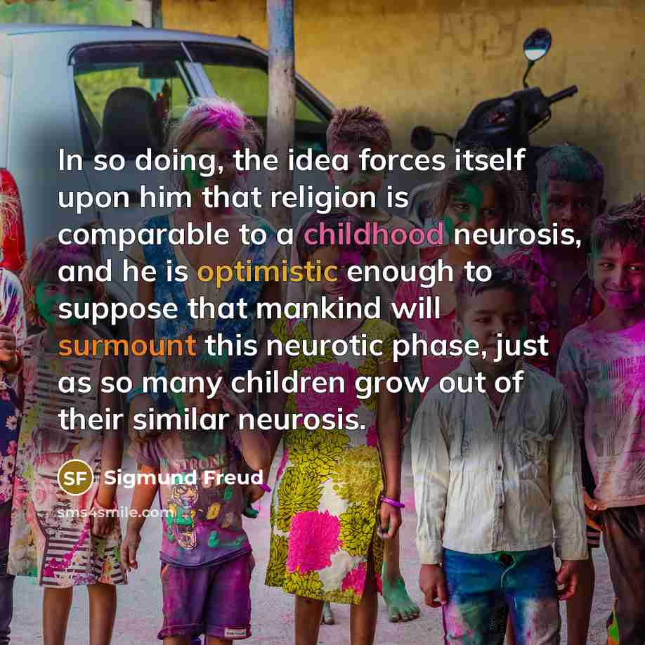 “In so doing, the idea forces itself upon him that religion is comparable to a childhood neurosis, and he is optimistic enough to suppose that mankind will surmount this neurotic phase, just as so many children grow out of their similar neurosis.” quote by Sigmund Freud