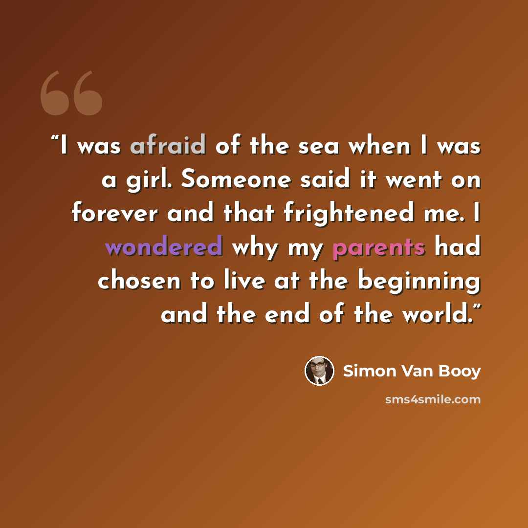 “I was afraid of the sea when I was a girl. Someone said it went on forever and that frightened me. I wondered why my parents had chosen to live at the beginning and the end of the world.” quote by Simon Van Booy