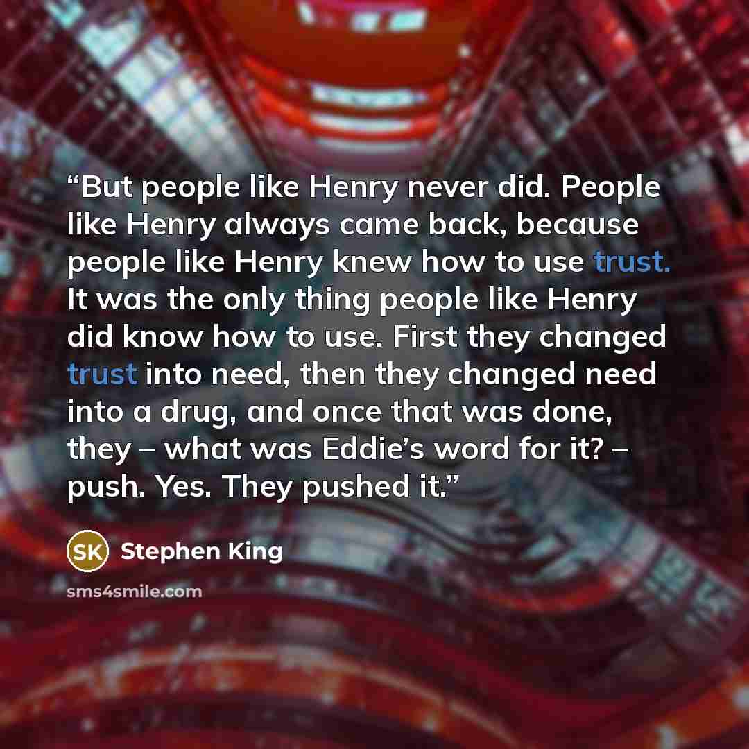 “But people like Henry never did. People like Henry always came back, because people like Henry knew how to use trust. It was the only thing people like Henry did know how to use. First they changed trust into need, then they changed need into a drug, and once that was done, they – what was Eddie’s…” quote by Stephen King