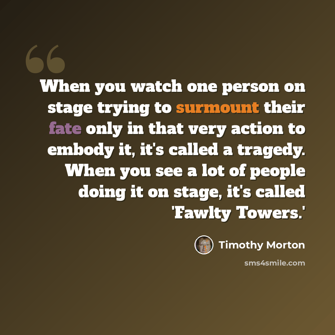 “When you watch one person on stage trying to surmount their fate only in that very action to embody it, it's called a tragedy. When you see a lot of people doing it on stage, it's called 'Fawlty Towers.'” quote by Timothy Morton