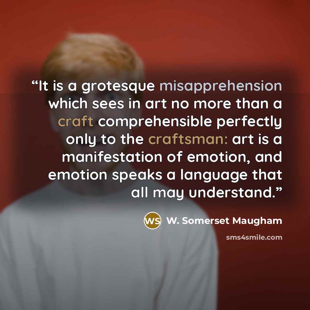 “It is a grotesque misapprehension which sees in art no more than a craft comprehensible perfectly only to the craftsman: art is a manifestation of emotion, and emotion speaks a language that all may understand.” quote by W. Somerset Maugham