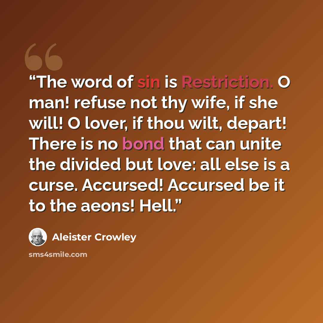 “The word of sin is Restriction. O man! refuse not thy wife, if she will! O lover, if thou wilt, depart! There is no bond that can unite the divided but love: all else is a curse. Accursed! Accursed be it to the aeons! Hell.” quote by Aleister Crowley