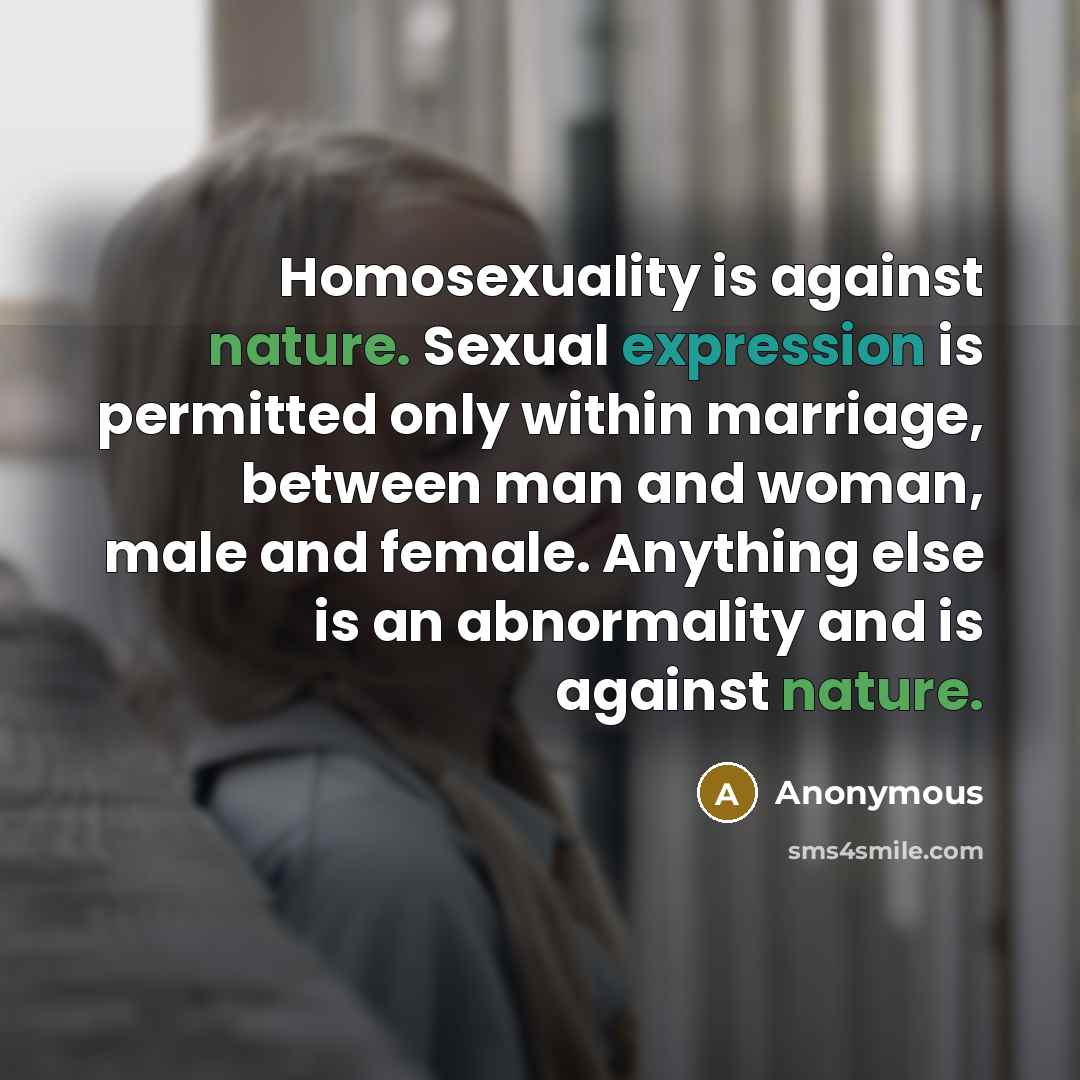 “Homosexuality is against nature. Sexual expression is permitted only within marriage, between man and woman, male and female. Anything else is an abnormality and is against nature.” quote by Anonymous