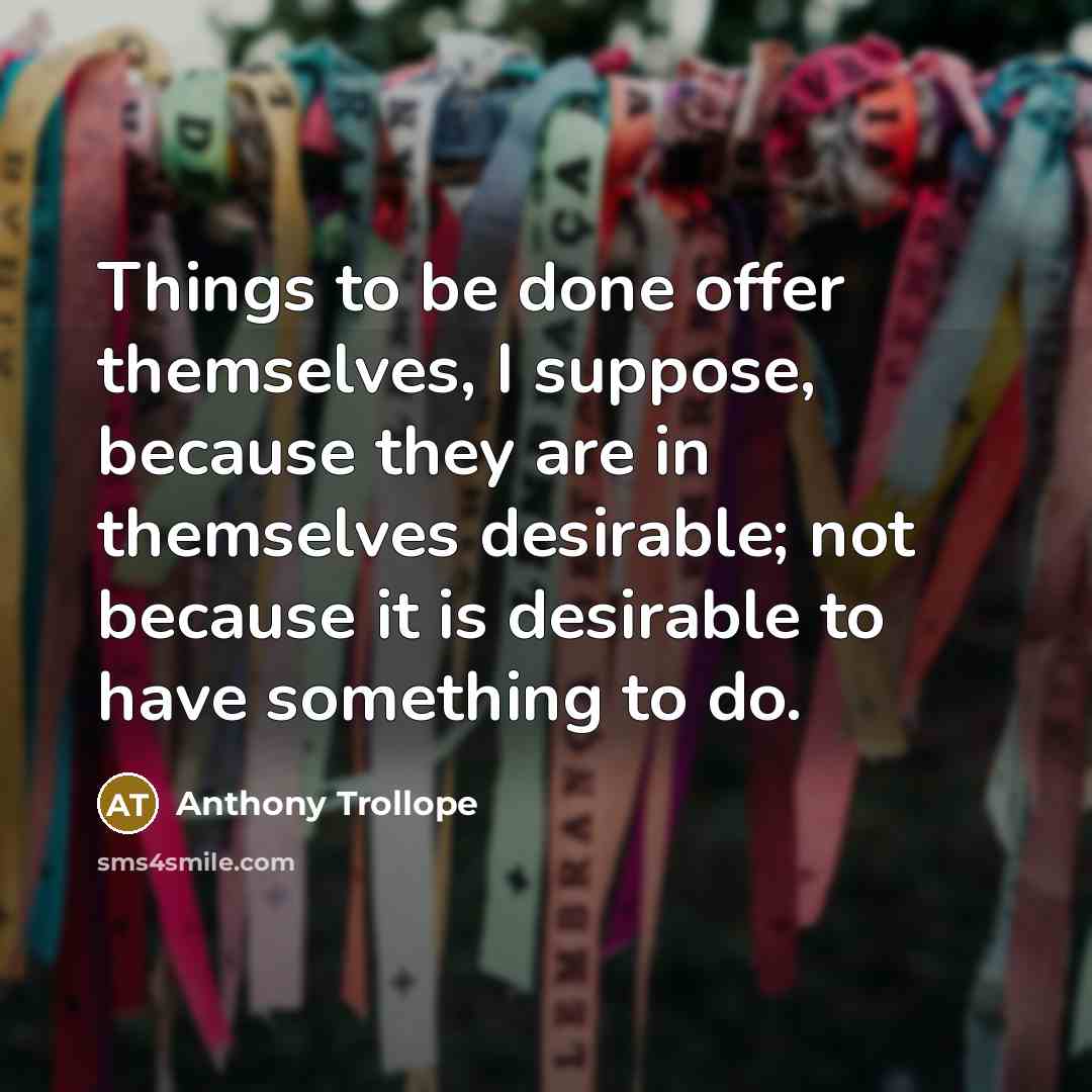 “Things to be done offer themselves, I suppose, because they are in themselves desirable; not because it is desirable to have something to do.” quote by Anthony Trollope