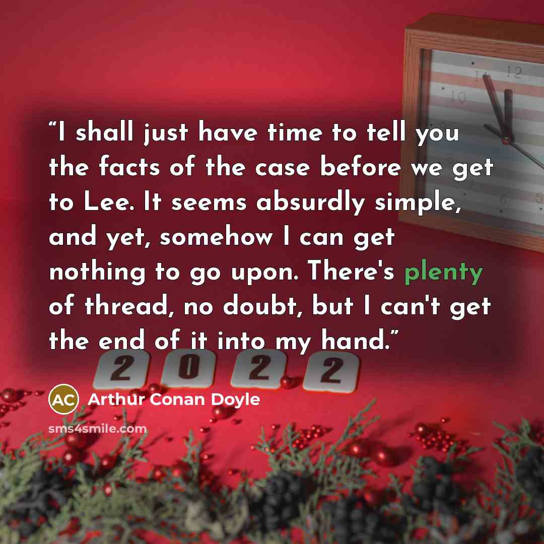“I shall just have time to tell you the facts of the case before we get to Lee. It seems absurdly simple, and yet, somehow I can get nothing to go upon. There's plenty of thread, no doubt, but I can't get the end of it into my hand.” quote by Arthur Conan Doyle