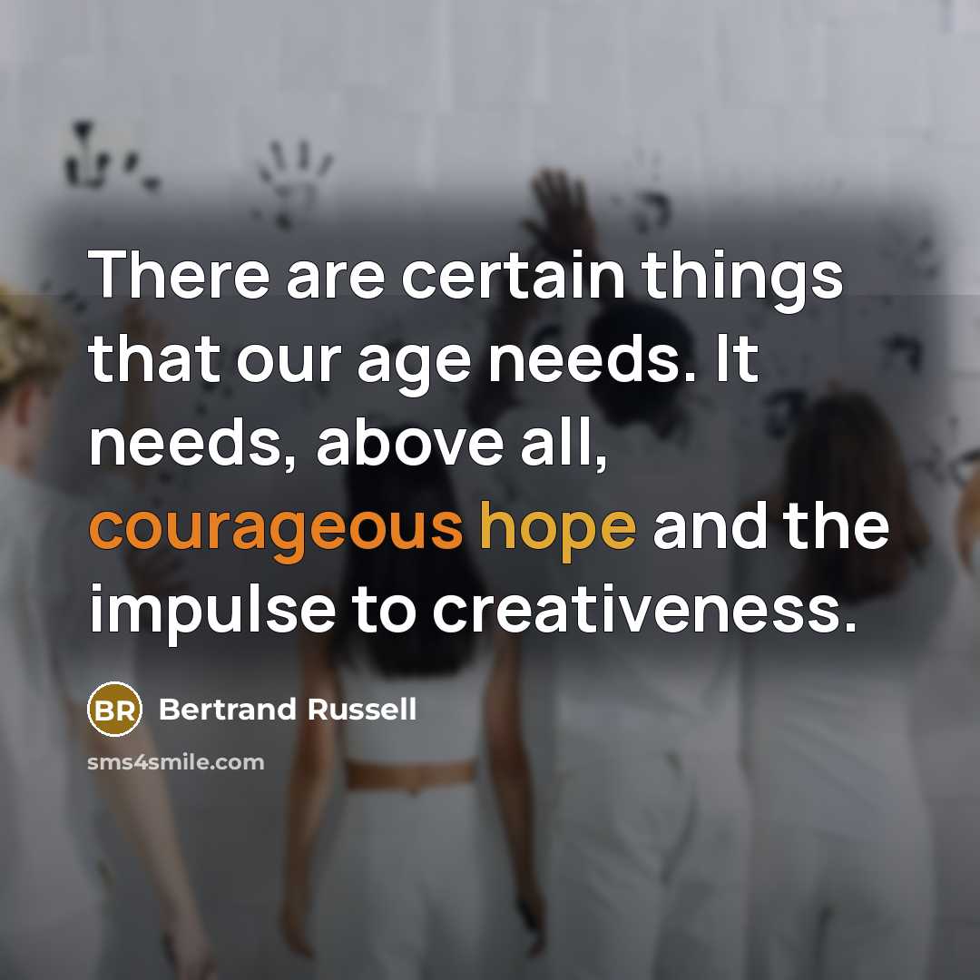 “There are certain things that our age needs. It needs, above all, courageous hope and the impulse to creativeness.” quote by Bertrand Russell