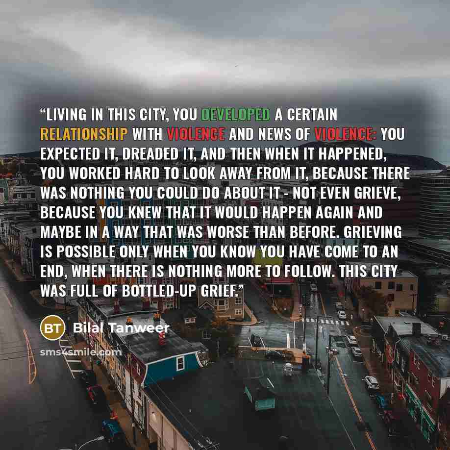 “Living in this city, you developed a certain relationship with violence and news of violence: you expected it, dreaded it, and then when it happened, you worked hard to look away from it, because there was nothing you could do about it - not even grieve, because you knew that it would happen again…” quote by Bilal Tanweer
