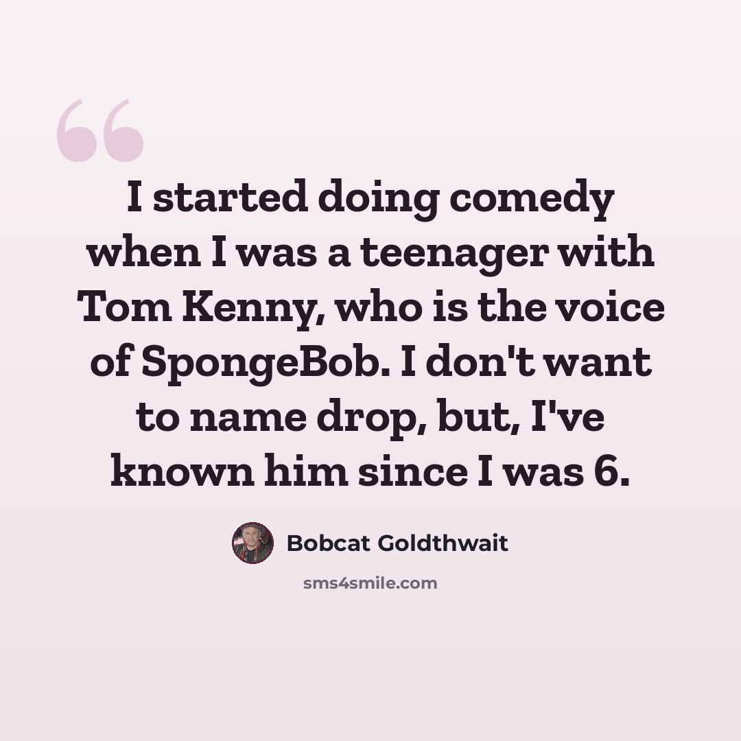 “I started doing comedy when I was a teenager with Tom Kenny, who is the voice of SpongeBob. I don't want to name drop, but, I've known him since I was 6.” quote by Bobcat Goldthwait